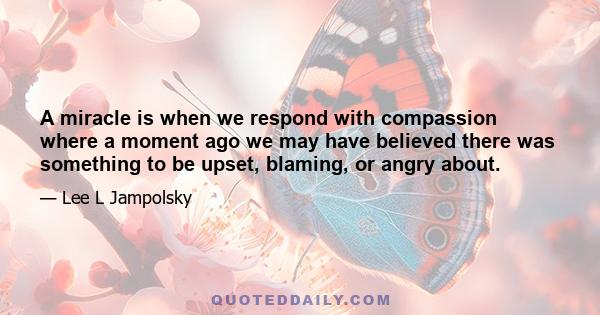 A miracle is when we respond with compassion where a moment ago we may have believed there was something to be upset, blaming, or angry about.