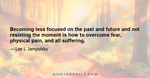 Becoming less focused on the past and future and not resisting the moment is how to overcome fear, physical pain, and all suffering.