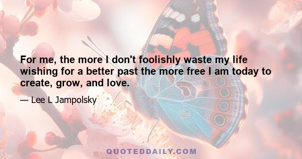 For me, the more I don't foolishly waste my life wishing for a better past the more free I am today to create, grow, and love.