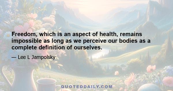 Freedom, which is an aspect of health, remains impossible as long as we perceive our bodies as a complete definition of ourselves.