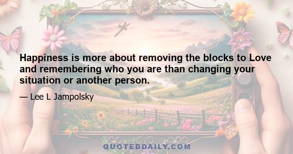 Happiness is more about removing the blocks to Love and remembering who you are than changing your situation or another person.