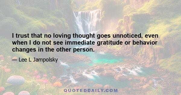 I trust that no loving thought goes unnoticed, even when I do not see immediate gratitude or behavior changes in the other person.