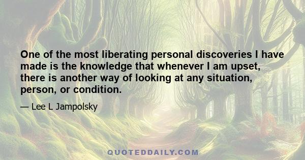 One of the most liberating personal discoveries I have made is the knowledge that whenever I am upset, there is another way of looking at any situation, person, or condition.