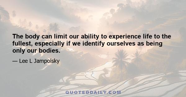 The body can limit our ability to experience life to the fullest, especially if we identify ourselves as being only our bodies.