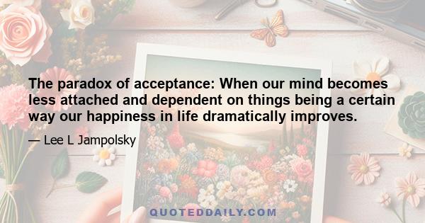 The paradox of acceptance: When our mind becomes less attached and dependent on things being a certain way our happiness in life dramatically improves.