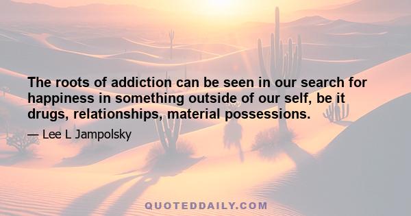 The roots of addiction can be seen in our search for happiness in something outside of our self, be it drugs, relationships, material possessions.