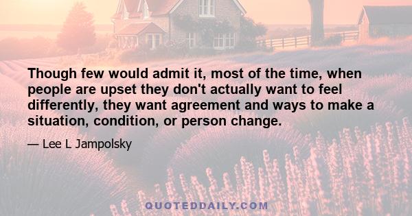 Though few would admit it, most of the time, when people are upset they don't actually want to feel differently, they want agreement and ways to make a situation, condition, or person change.