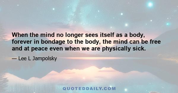 When the mind no longer sees itself as a body, forever in bondage to the body, the mind can be free and at peace even when we are physically sick.