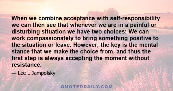 When we combine acceptance with self-responsibility we can then see that whenever we are in a painful or disturbing situation we have two choices: We can work compassionately to bring something positive to the situation 