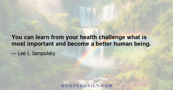 You can learn from your health challenge what is most important and become a better human being.