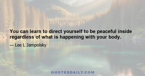 You can learn to direct yourself to be peaceful inside regardless of what is happening with your body.