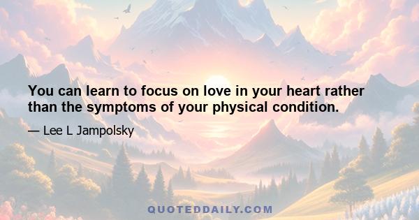 You can learn to focus on love in your heart rather than the symptoms of your physical condition.