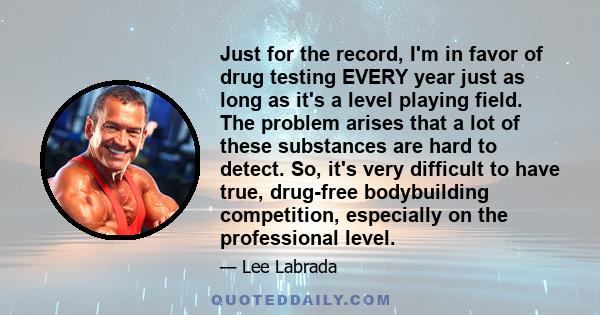 Just for the record, I'm in favor of drug testing EVERY year just as long as it's a level playing field. The problem arises that a lot of these substances are hard to detect. So, it's very difficult to have true,