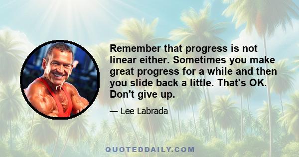 Remember that progress is not linear either. Sometimes you make great progress for a while and then you slide back a little. That's OK. Don't give up.