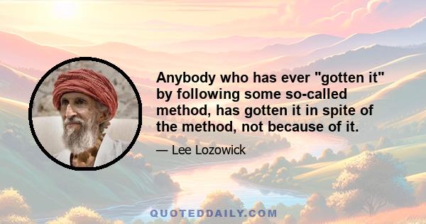 Anybody who has ever gotten it by following some so-called method, has gotten it in spite of the method, not because of it.