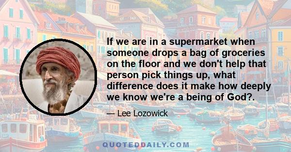 If we are in a supermarket when someone drops a bag of groceries on the floor and we don't help that person pick things up, what difference does it make how deeply we know we're a being of God?.