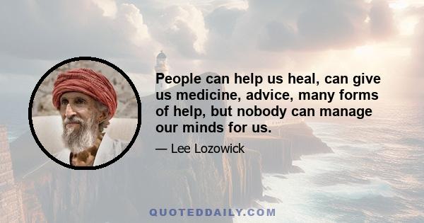 People can help us heal, can give us medicine, advice, many forms of help, but nobody can manage our minds for us.