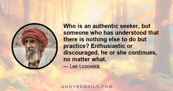 Who is an authentic seeker, but someone who has understood that there is nothing else to do but practice? Enthusiastic or discouraged, he or she continues, no matter what.