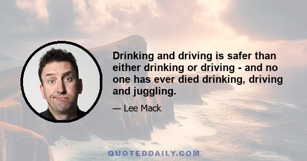 Drinking and driving is safer than either drinking or driving - and no one has ever died drinking, driving and juggling.