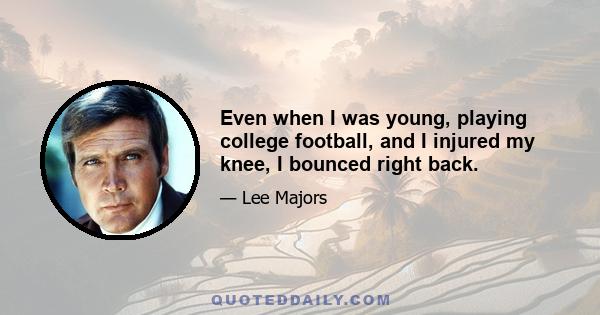 Even when I was young, playing college football, and I injured my knee, I bounced right back.