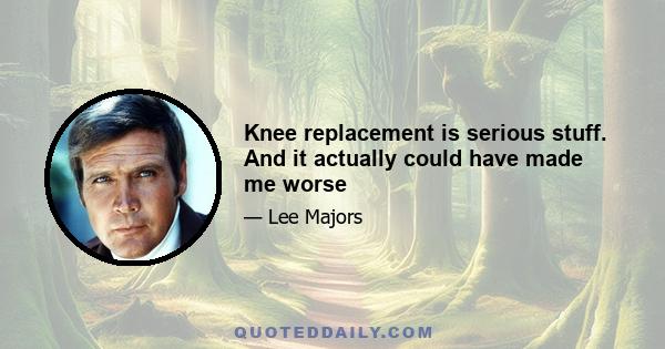 Knee replacement is serious stuff. And it actually could have made me worse