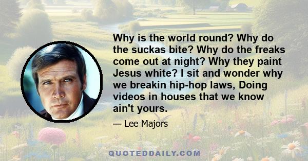 Why is the world round? Why do the suckas bite? Why do the freaks come out at night? Why they paint Jesus white? I sit and wonder why we breakin hip-hop laws, Doing videos in houses that we know ain't yours.