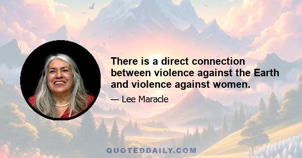 There is a direct connection between violence against the Earth and violence against women.