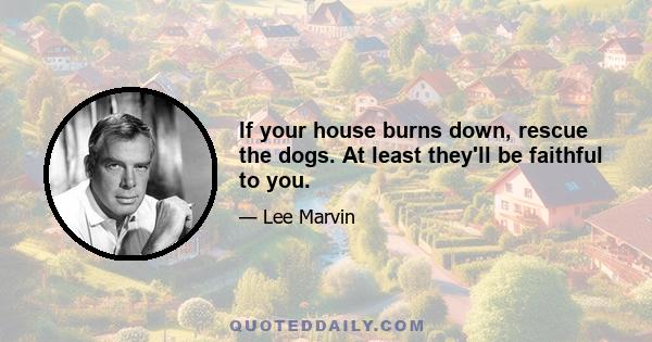 If your house burns down, rescue the dogs. At least they'll be faithful to you.