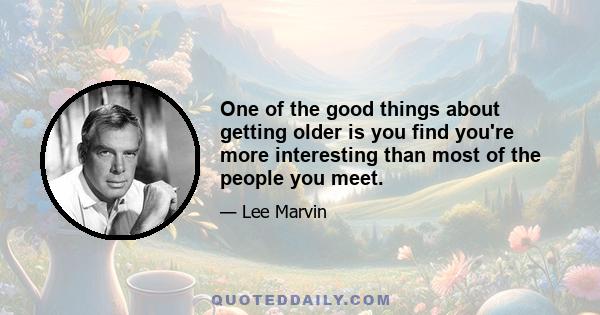 One of the good things about getting older is you find you're more interesting than most of the people you meet.