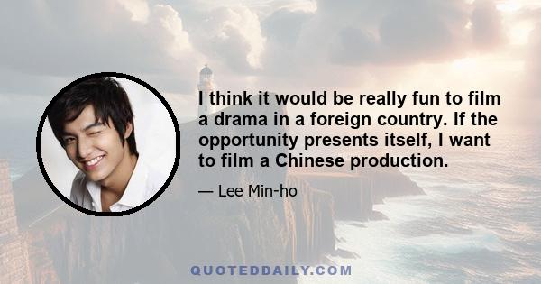 I think it would be really fun to film a drama in a foreign country. If the opportunity presents itself, I want to film a Chinese production.