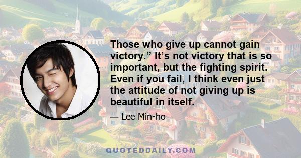 Those who give up cannot gain victory.” It’s not victory that is so important, but the fighting spirit. Even if you fail, I think even just the attitude of not giving up is beautiful in itself.