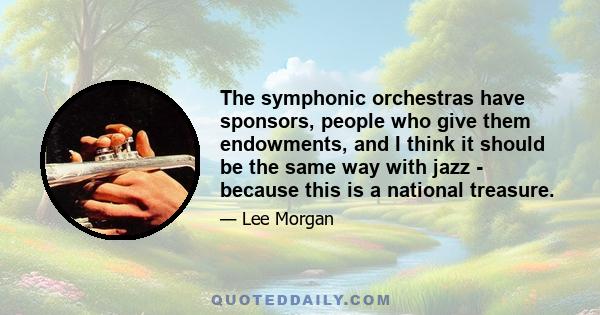 The symphonic orchestras have sponsors, people who give them endowments, and I think it should be the same way with jazz - because this is a national treasure.