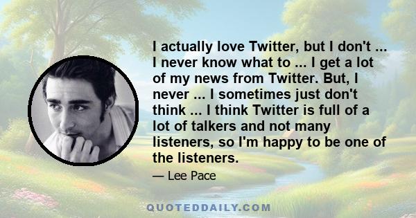 I actually love Twitter, but I don't ... I never know what to ... I get a lot of my news from Twitter. But, I never ... I sometimes just don't think ... I think Twitter is full of a lot of talkers and not many