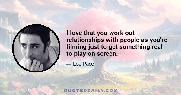 I love that you work out relationships with people as you're filming just to get something real to play on screen.