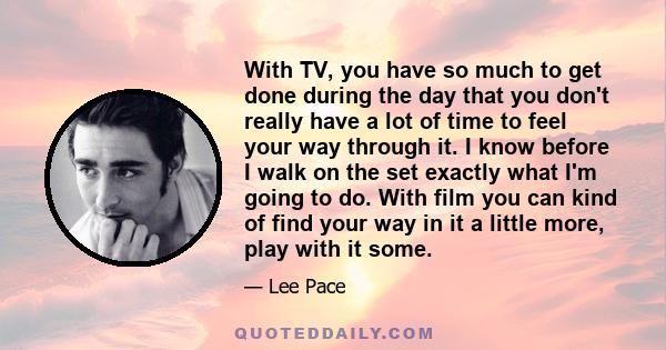 With TV, you have so much to get done during the day that you don't really have a lot of time to feel your way through it. I know before I walk on the set exactly what I'm going to do. With film you can kind of find