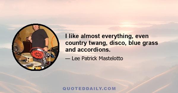 I like almost everything, even country twang, disco, blue grass and accordions.