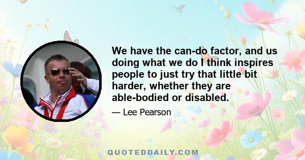 We have the can-do factor, and us doing what we do I think inspires people to just try that little bit harder, whether they are able-bodied or disabled.