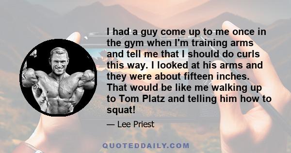 I had a guy come up to me once in the gym when I'm training arms and tell me that I should do curls this way. I looked at his arms and they were about fifteen inches. That would be like me walking up to Tom Platz and