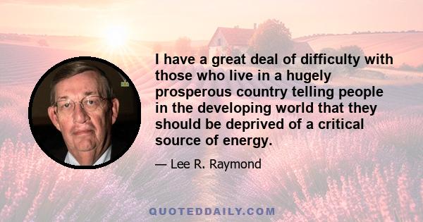 I have a great deal of difficulty with those who live in a hugely prosperous country telling people in the developing world that they should be deprived of a critical source of energy.