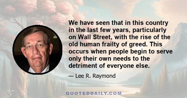 We have seen that in this country in the last few years, particularly on Wall Street, with the rise of the old human frailty of greed. This occurs when people begin to serve only their own needs to the detriment of