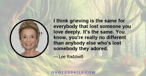 I think grieving is the same for everybody that lost someone you love deeply. It's the same. You know, you're really no different than anybody else who's lost somebody they adored.