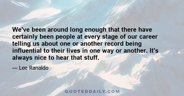 We've been around long enough that there have certainly been people at every stage of our career telling us about one or another record being influential to their lives in one way or another. It's always nice to hear