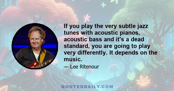 If you play the very subtle jazz tunes with acoustic pianos, acoustic bass and it's a dead standard, you are going to play very differently. It depends on the music.