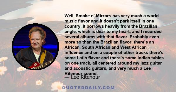 Well, Smoke n' Mirrors has very much a world music flavor and it doesn't park itself in one country. It borrows heavily from the Brazilian angle, which is dear to my heart, and I recorded several albums with that