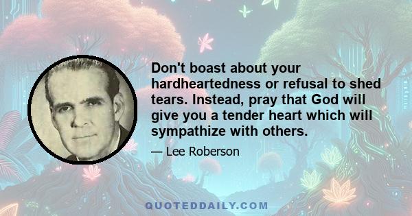 Don't boast about your hardheartedness or refusal to shed tears. Instead, pray that God will give you a tender heart which will sympathize with others.