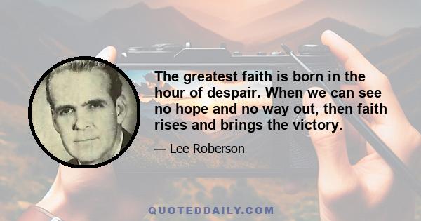 The greatest faith is born in the hour of despair. When we can see no hope and no way out, then faith rises and brings the victory.