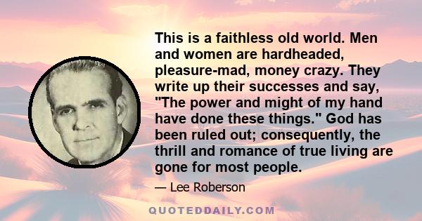 This is a faithless old world. Men and women are hardheaded, pleasure-mad, money crazy. They write up their successes and say, The power and might of my hand have done these things. God has been ruled out; consequently, 