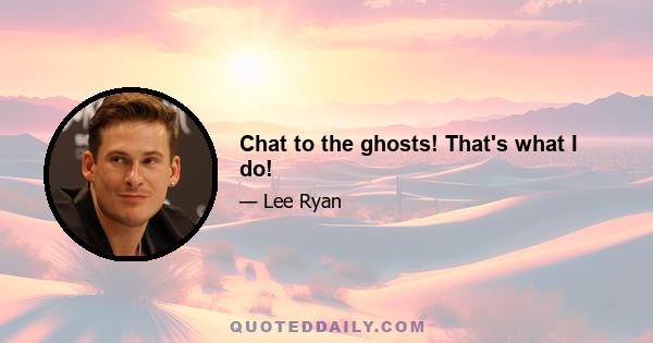 Chat to the ghosts! That's what I do!