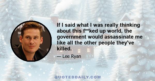 If I said what I was really thinking about this f**ked up world, the government would assassinate me like all the other people they've killed.