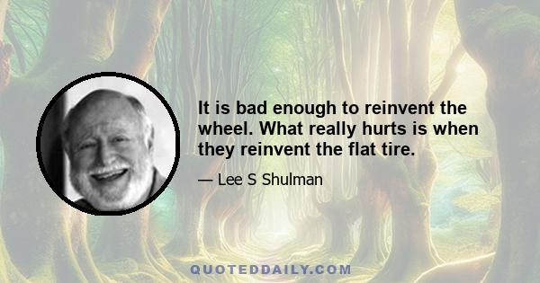 It is bad enough to reinvent the wheel. What really hurts is when they reinvent the flat tire.